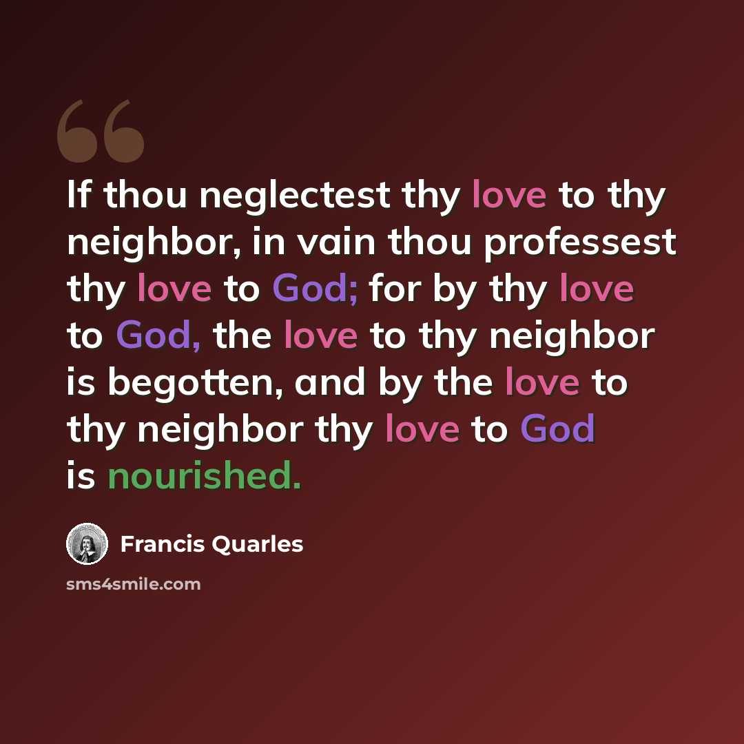 “If thou neglectest thy love to thy neighbor, in vain thou professest thy love to God; for by thy love to God, the love to thy neighbor is begotten, and by the love to thy neighbor thy love to God is nourished.” quote by Francis Quarles