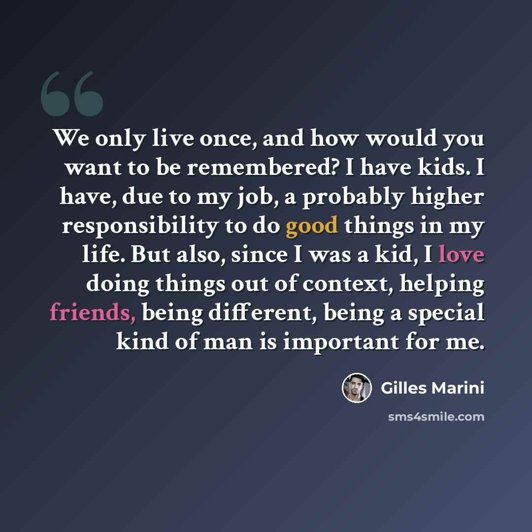 “We only live once, and how would you want to be remembered? I have kids. I have, due to my job, a probably higher responsibility to do good things in my life. But also, since I was a kid, I love doing things out of context, helping friends, being different, being a special kind of man is important…” quote by Gilles Marini
