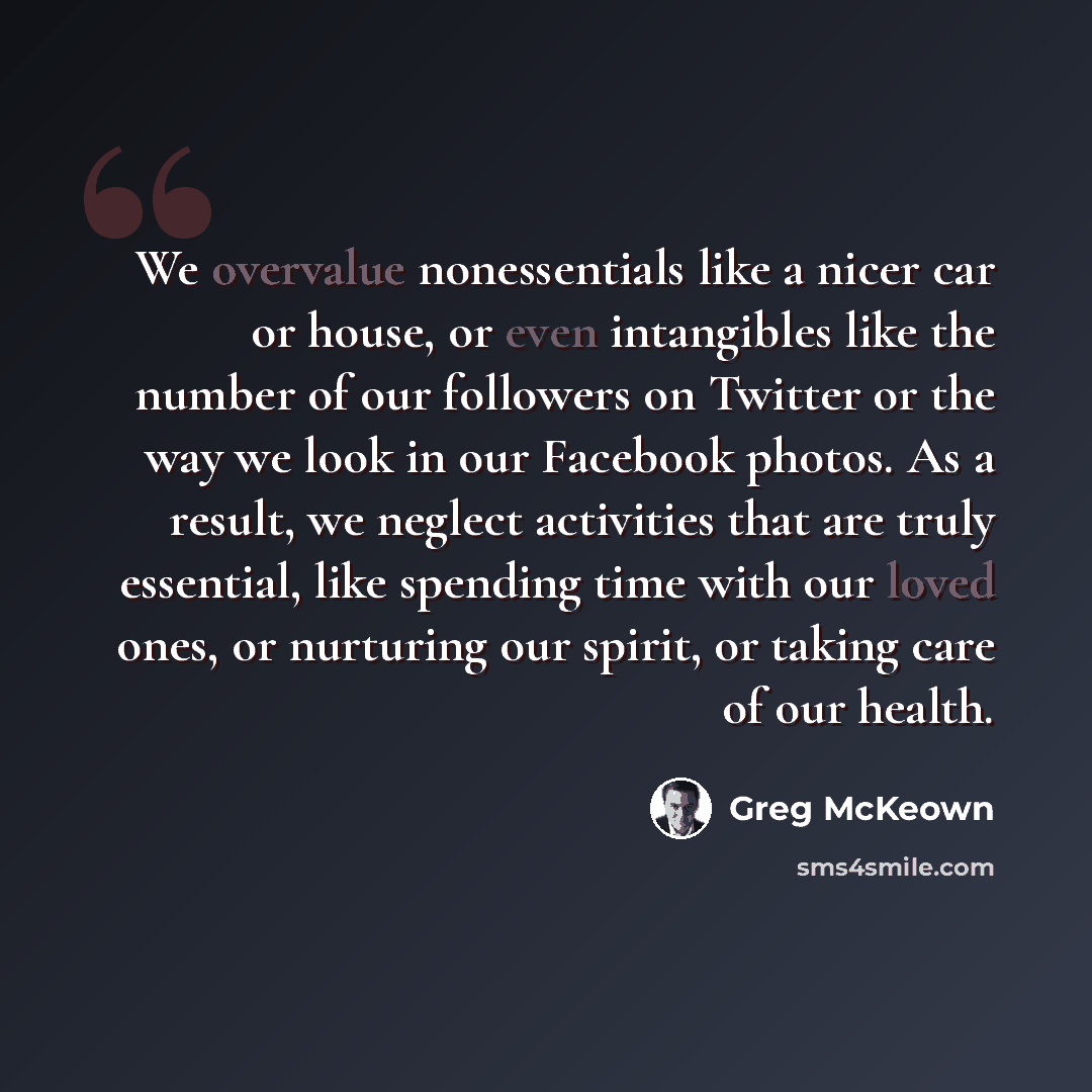“We overvalue nonessentials like a nicer car or house, or even intangibles like the number of our followers on Twitter or the way we look in our Facebook photos. As a result, we neglect activities that are truly essential, like spending time with our loved ones, or nurturing our spirit, or taking…” quote by Greg McKeown