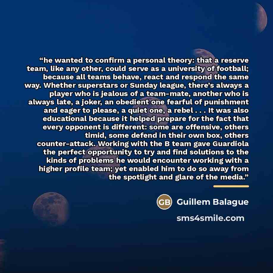 “he wanted to confirm a personal theory: that a reserve team, like any other, could serve as a university of football; because all teams behave, react and respond the same way. Whether superstars or Sunday league, there’s always a player who is jealous of a team-mate, another who is always late, a…” quote by Guillem Balague