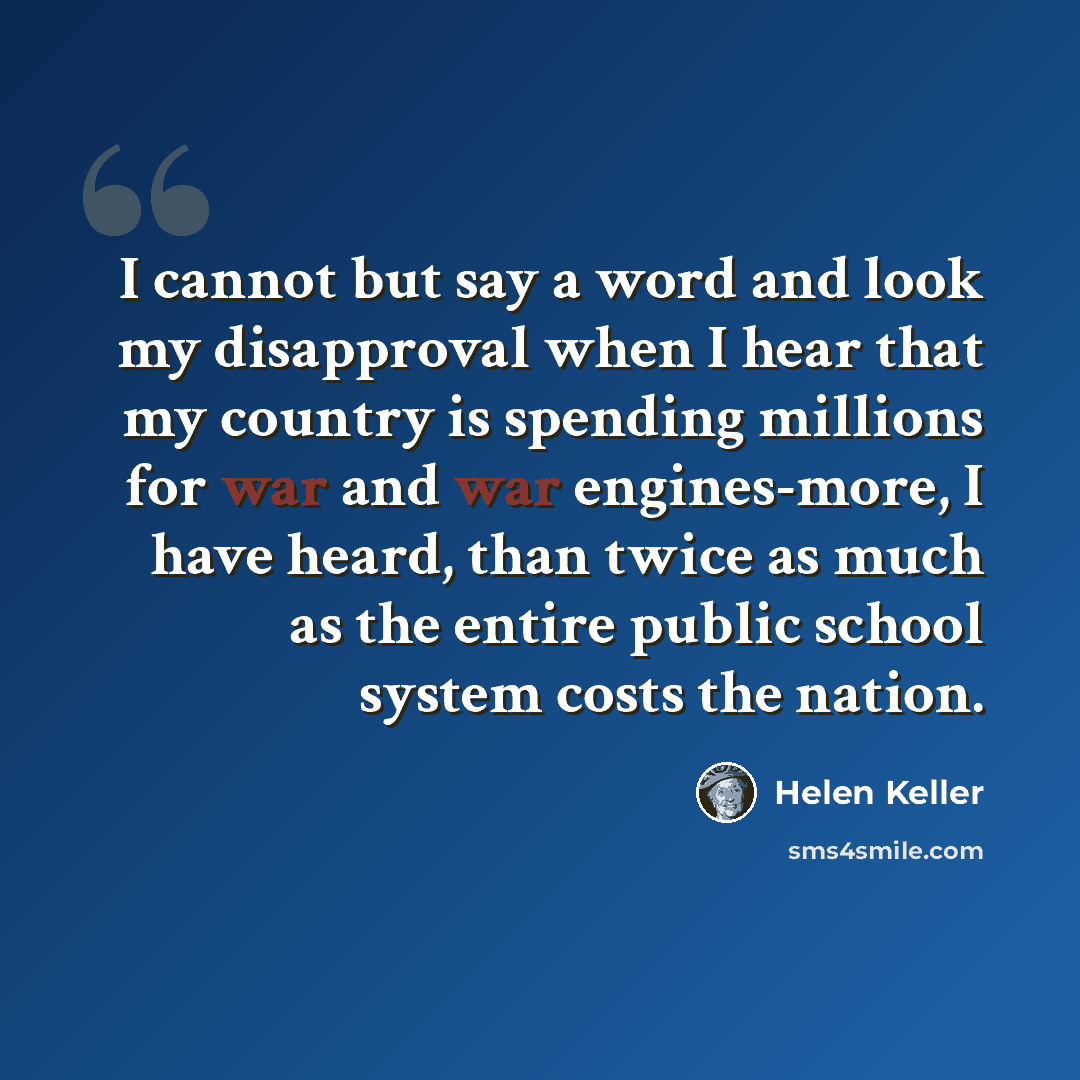 “I cannot but say a word and look my disapproval when I hear that my country is spending millions for war and war engines-more, I have heard, than twice as much as the entire public school system costs the nation.” quote by Helen Keller