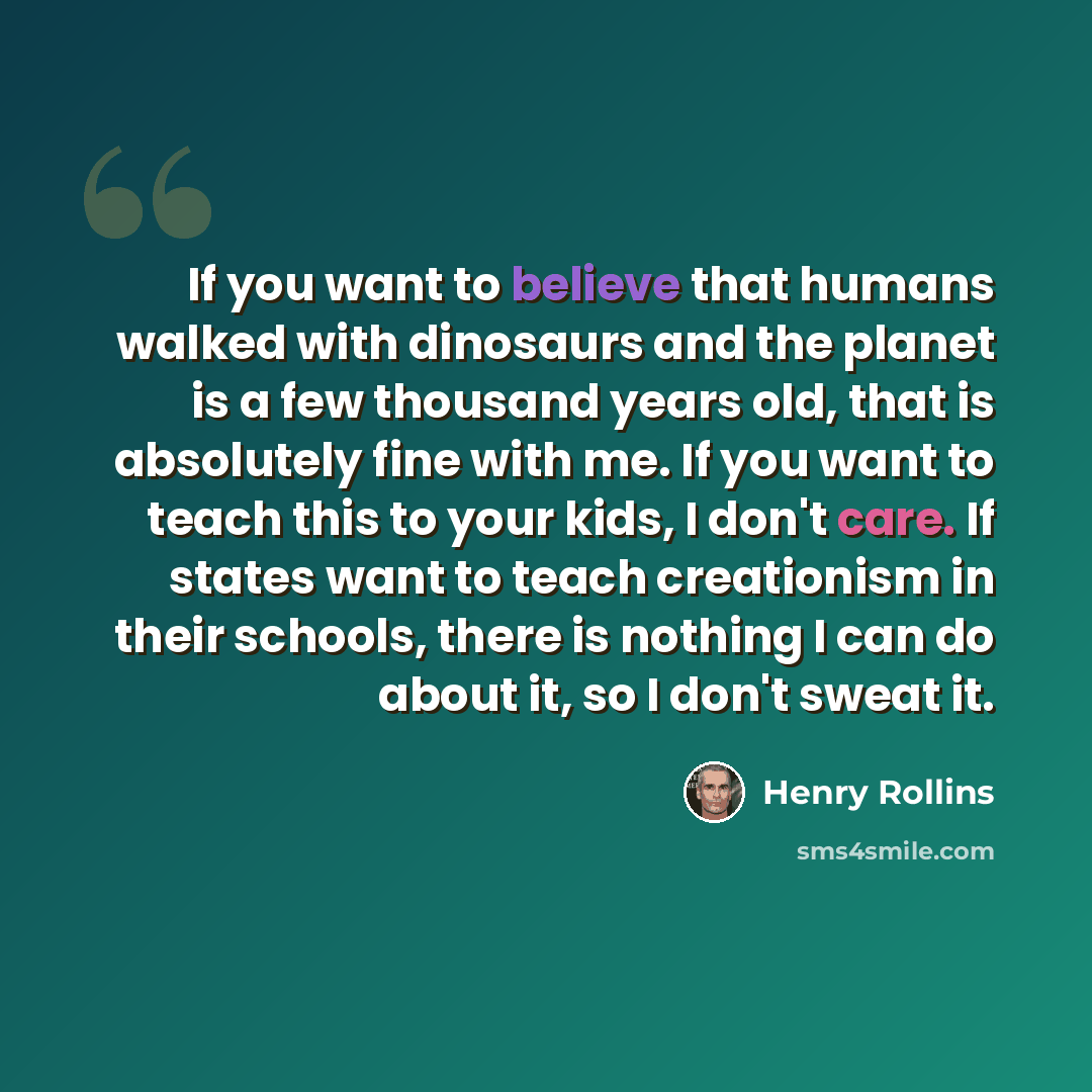 “If you want to believe that humans walked with dinosaurs and the planet is a few thousand years old, that is absolutely fine with me. If you want to teach this to your kids, I don't care. If states want to teach creationism in their schools, there is nothing I can do about it, so I don't sweat it.” quote by Henry Rollins