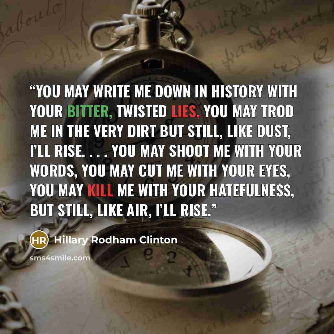 “You may write me down in history With your bitter, twisted lies, You may trod me in the very dirt But still, like dust, I’ll rise. . . . You may shoot me with your words, You may cut me with your eyes, You may kill me with your hatefulness, But still, like air, I’ll rise.” quote by Hillary Rodham Clinton
