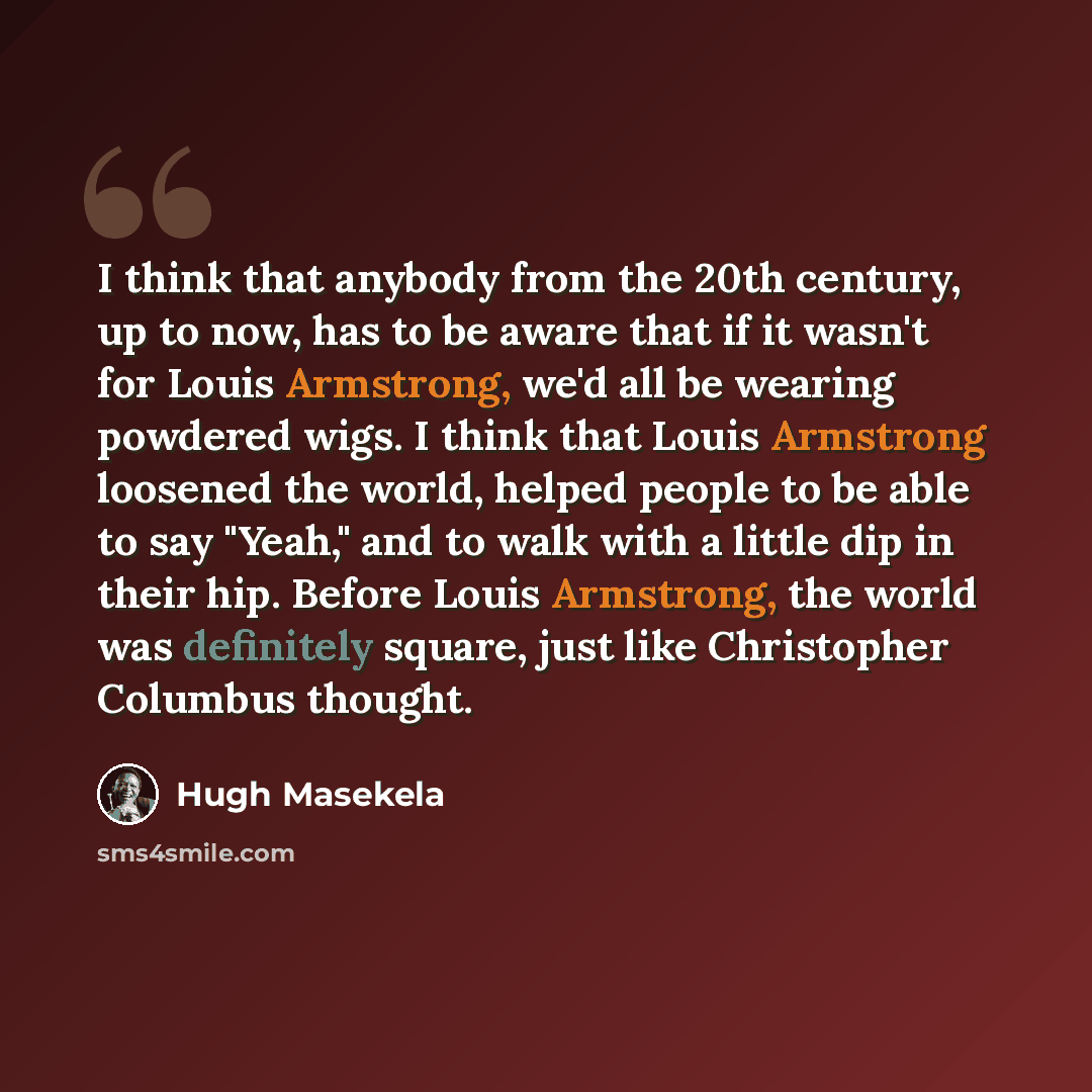 “I think that anybody from the 20th century, up to now, has to be aware that if it wasn't for Louis Armstrong, we'd all be wearing powdered wigs. I think that Louis Armstrong loosened the world, helped people to be able to say "Yeah," and to walk with a little dip in their hip. Before Louis…” quote by Hugh Masekela