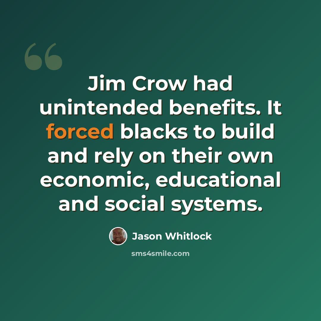 “Jim Crow had unintended benefits. It forced blacks to build and rely on their own economic, educational and social systems.” quote by Jason Whitlock