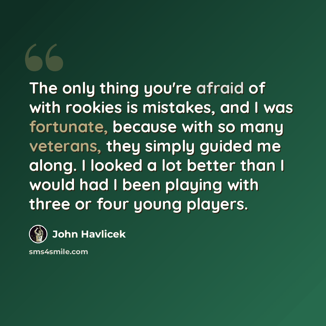 “The only thing you're afraid of with rookies is mistakes, and I was fortunate, because with so many veterans, they simply guided me along. I looked a lot better than I would had I been playing with three or four young players.” quote by John Havlicek