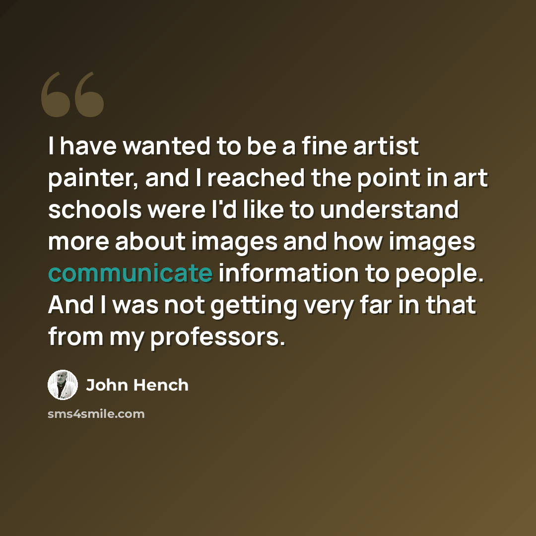 “I have wanted to be a fine artist painter, and I reached the point in art schools were I'd like to understand more about images and how images communicate information to people. And I was not getting very far in that from my professors.” quote by John Hench