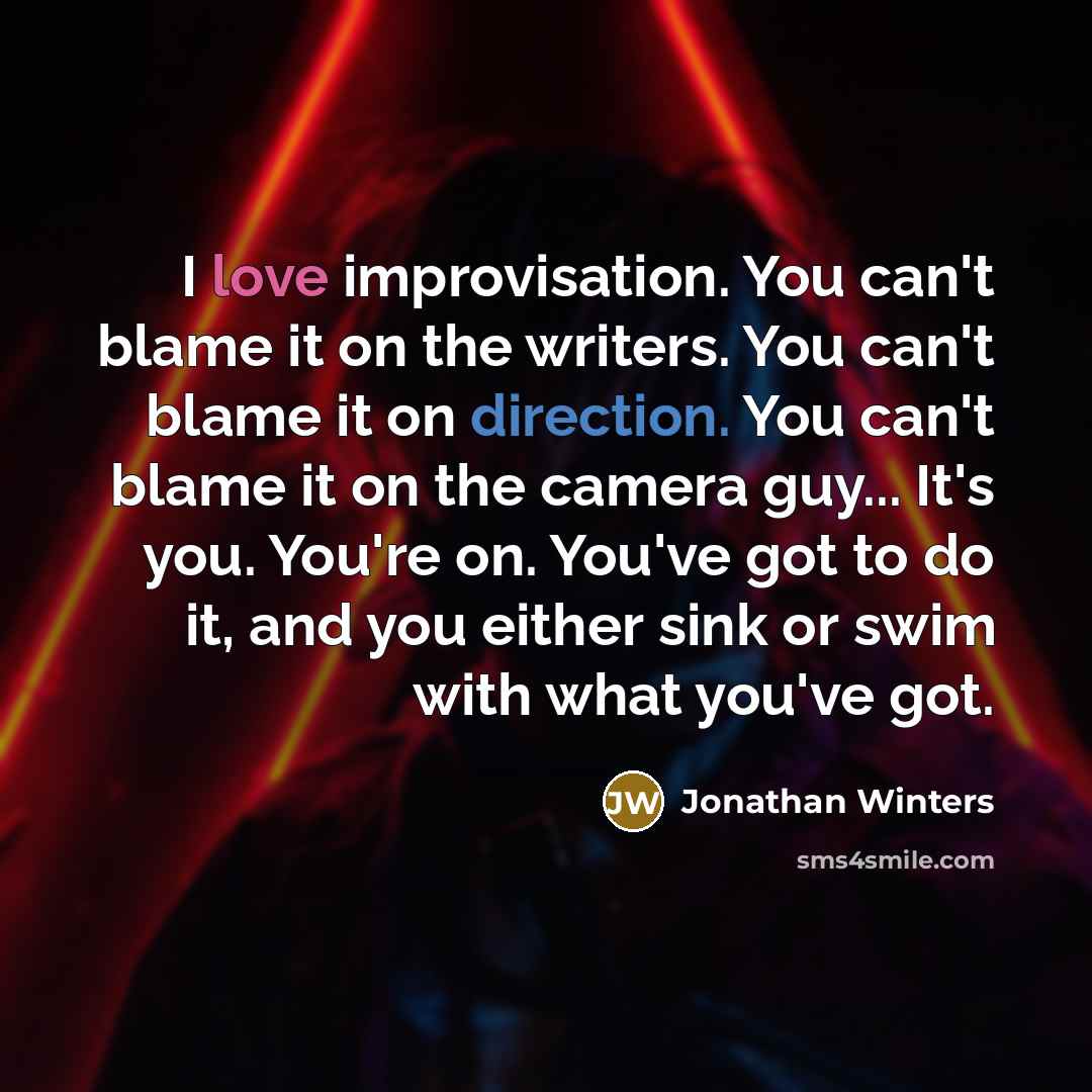“I love improvisation. You can't blame it on the writers. You can't blame it on direction. You can't blame it on the camera guy... It's you. You're on. You've got to do it, and you either sink or swim with what you've got.” quote by Jonathan Winters