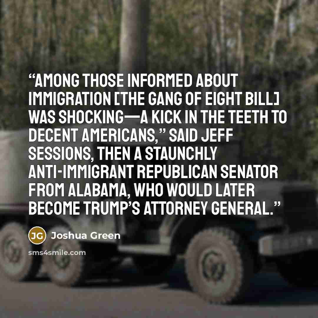 “Among those informed about immigration [the Gang of Eight bill] was shocking—a kick in the teeth to decent Americans,” said Jeff Sessions, then a staunchly anti-immigrant Republican senator from Alabama, who would later become Trump’s attorney general.” quote by Joshua Green
