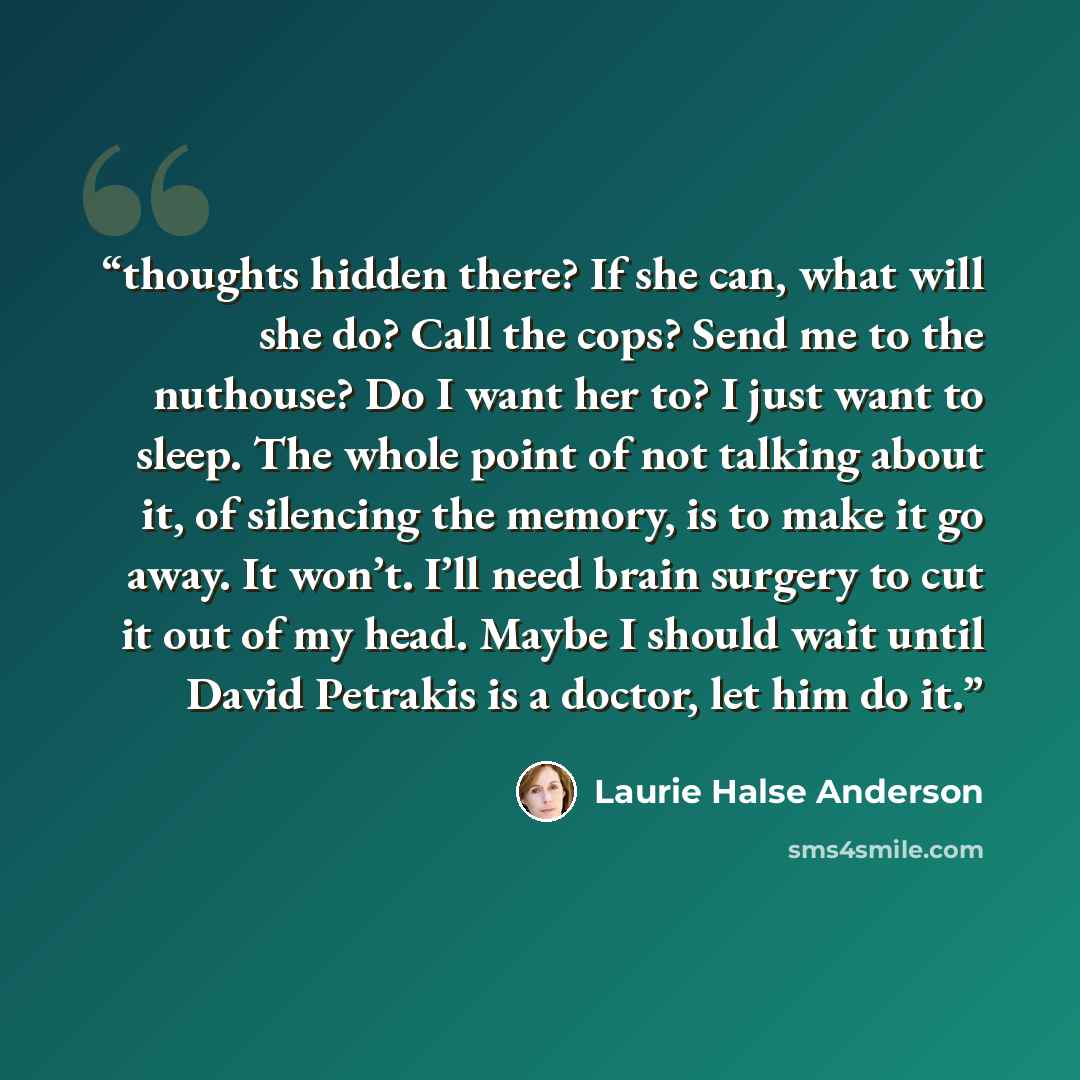 “thoughts hidden there? If she can, what will she do? Call the cops? Send me to the nuthouse? Do I want her to? I just want to sleep. The whole point of not talking about it, of silencing the memory, is to make it go away. It won’t. I’ll need brain surgery to cut it out of my head. Maybe I should…” quote by Laurie Halse Anderson