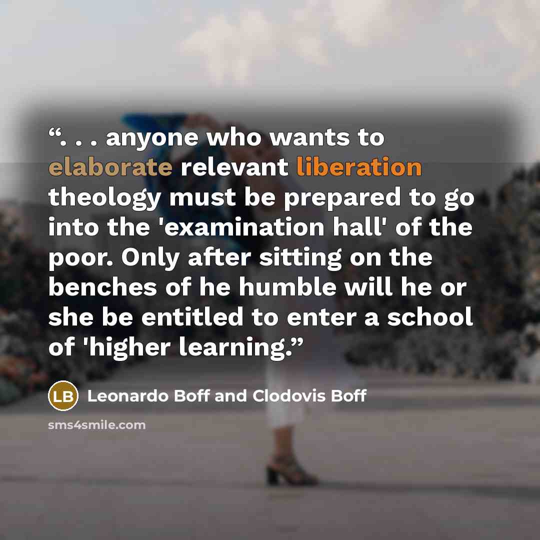 “. . . anyone who wants to elaborate relevant liberation theology must be prepared to go into the 'examination hall' of the poor. Only after sitting on the benches of he humble will he or she be entitled to enter a school of 'higher learning.” quote by Leonardo Boff and Clodovis Boff