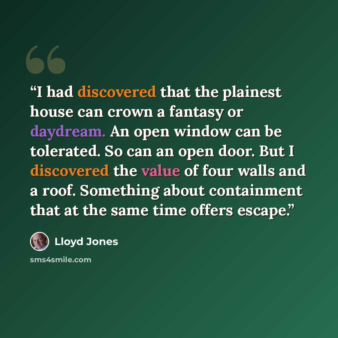 “I had discovered that the plainest house can crown a fantasy or daydream. An open window can be tolerated. So can an open door. But I discovered the value of four walls and a roof. Something about containment that at the same time offers escape.” quote by Lloyd Jones