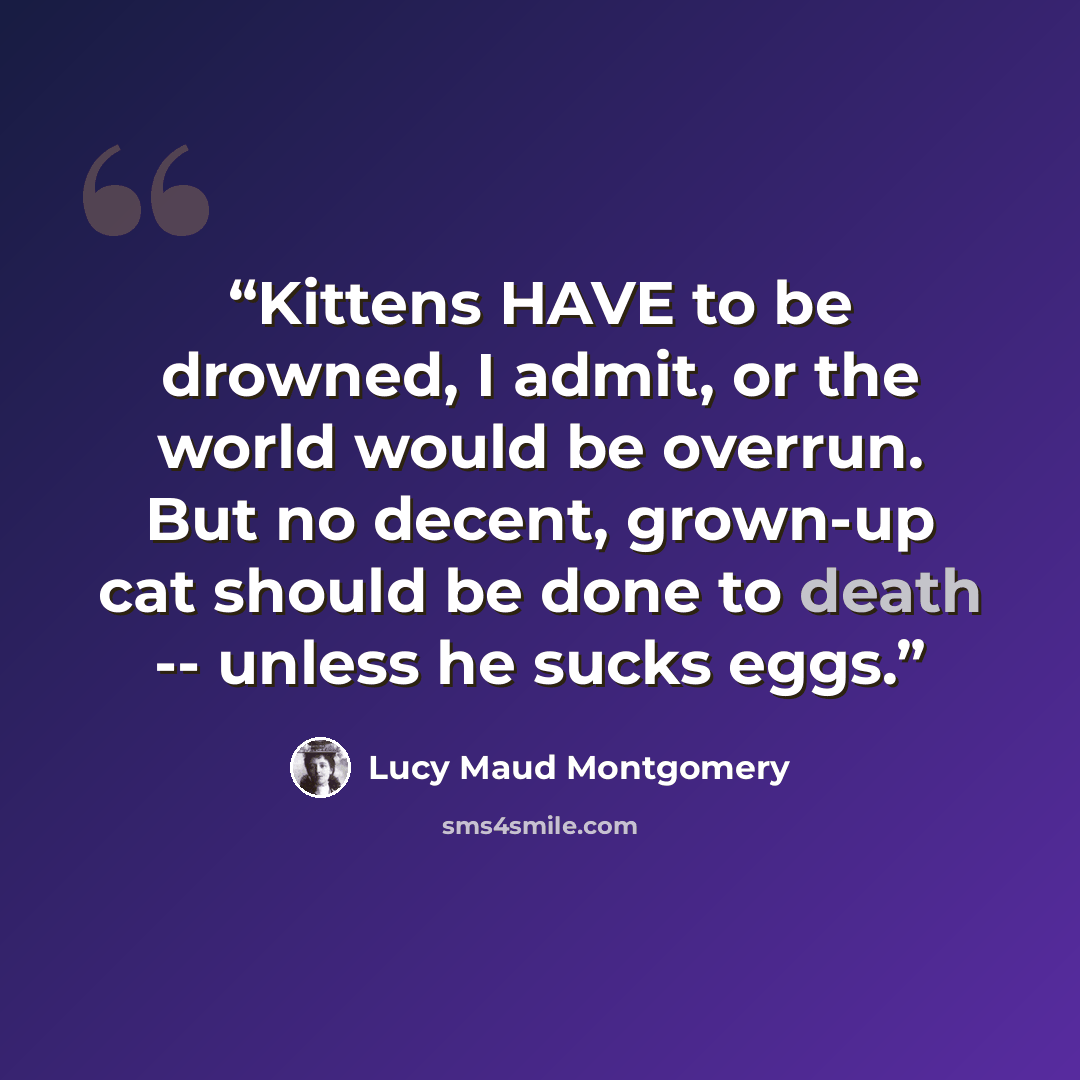 “Kittens HAVE to be drowned, I admit, or the world would be overrun. But no decent, grown-up cat should be done to death -- unless he sucks eggs.” quote by Lucy Maud Montgomery