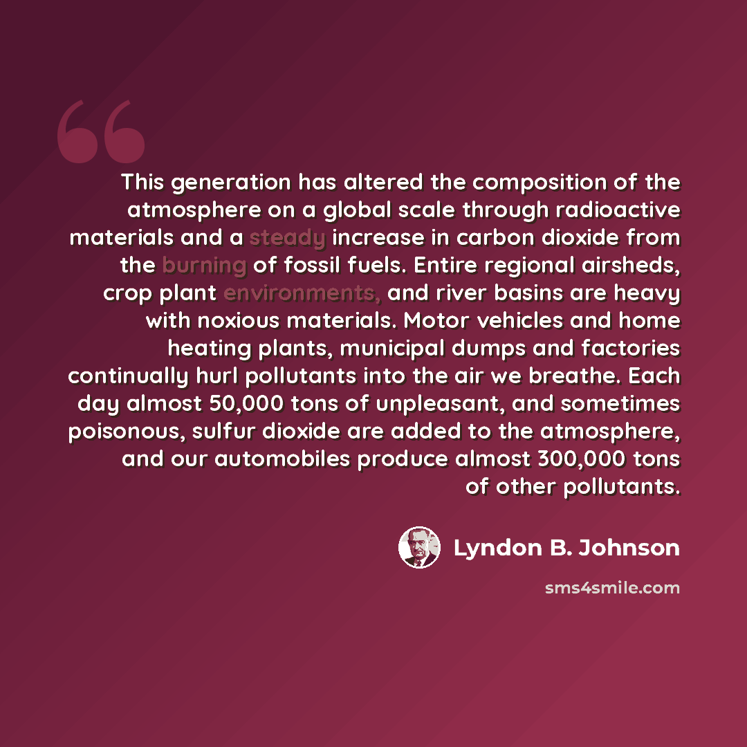 “This generation has altered the composition of the atmosphere on a global scale through radioactive materials and a steady increase in carbon dioxide from the burning of fossil fuels. Entire regional airsheds, crop plant environments, and river basins are heavy with noxious materials. Motor…” quote by Lyndon B. Johnson