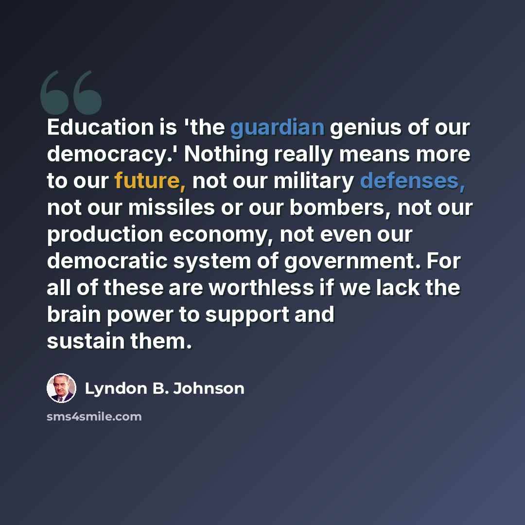 “Education is 'the guardian genius of our democracy.' Nothing really means more to our future, not our military defenses, not our missiles or our bombers, not our production economy, not even our democratic system of government. For all of these are worthless if we lack the brain power to support…” quote by Lyndon B. Johnson