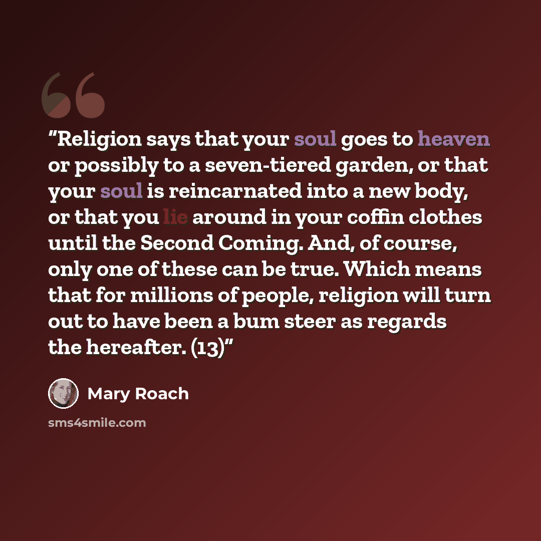 “Religion says that your soul goes to heaven or possibly to a seven-tiered garden, or that your soul is reincarnated into a new body, or that you lie around in your coffin clothes until the Second Coming. And, of course, only one of these can be true. Which means that for millions of people…” quote by Mary Roach