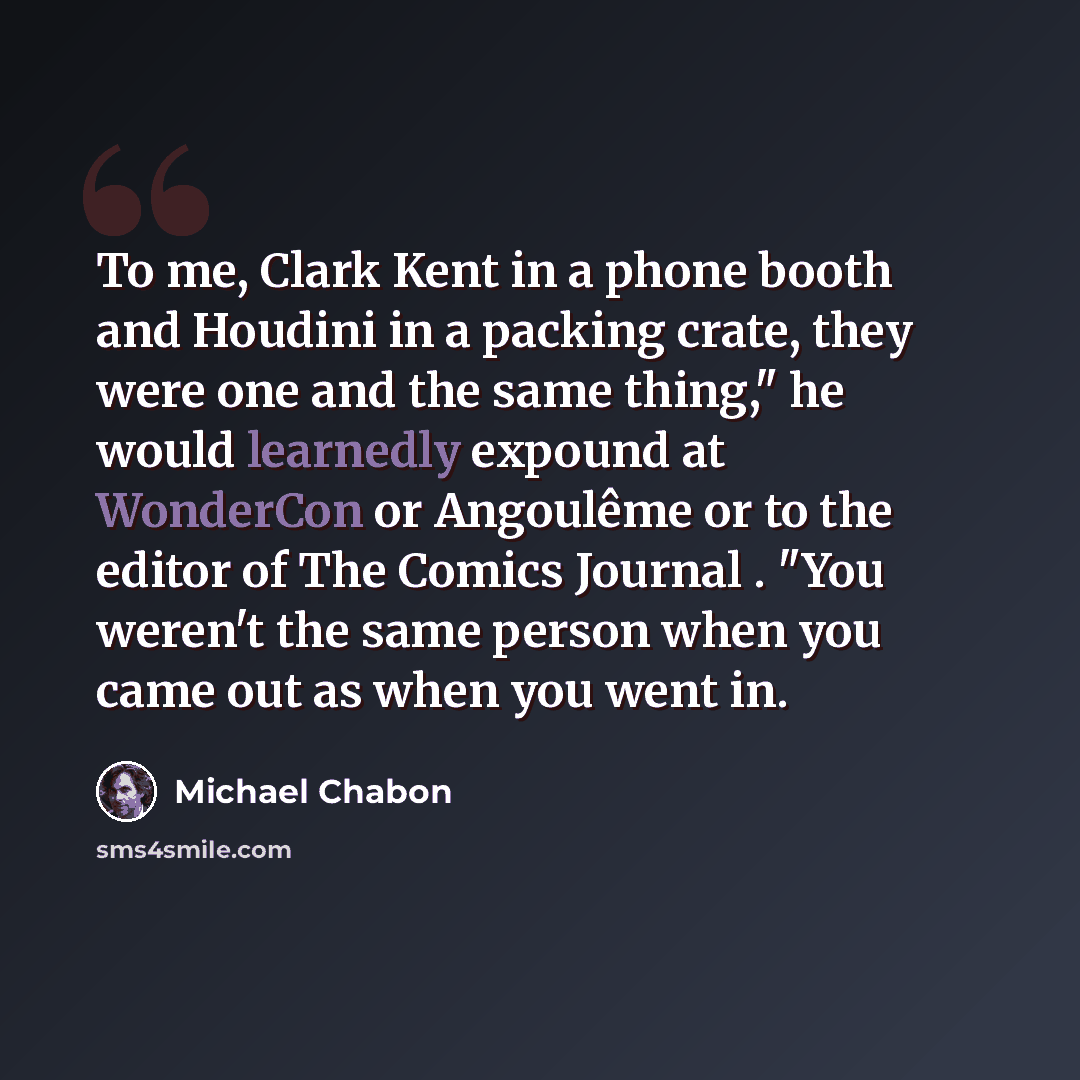 “To me, Clark Kent in a phone booth and Houdini in a packing crate, they were one and the same thing," he would learnedly expound at WonderCon or Angoulême or to the editor of The Comics Journal . "You weren't the same person when you came out as when you went in.” quote by Michael Chabon