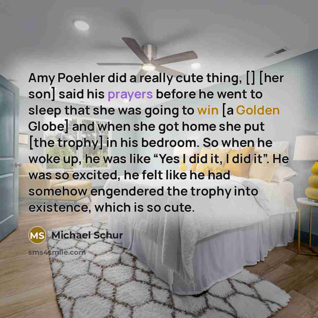 “Amy Poehler did a really cute thing, [] [her son] said his prayers before he went to sleep that she was going to win [a Golden Globe] and when she got home she put [the trophy] in his bedroom. So when he woke up, he was like “Yes I did it, I did it”. He was so excited, he felt like he had somehow…” quote by Michael Schur