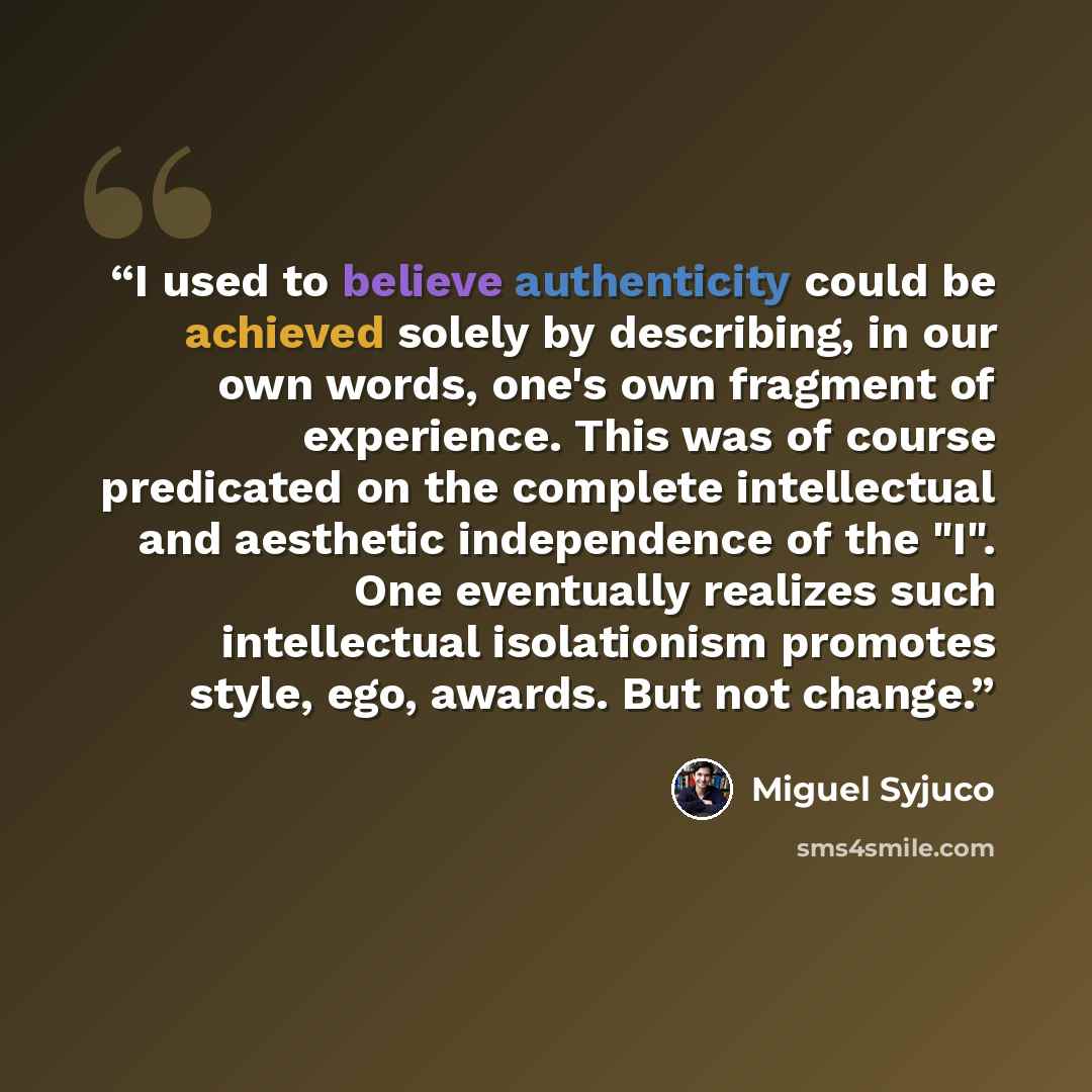 “I used to believe authenticity could be achieved solely by describing, in our own words, one's own fragment of experience. This was of course predicated on the complete intellectual and aesthetic independence of the "I". One eventually realizes such intellectual isolationism promotes style, ego…” quote by Miguel Syjuco