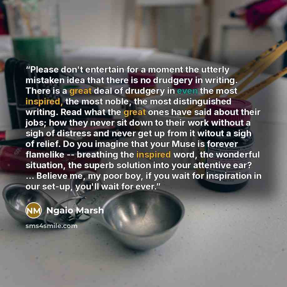 “Please don't entertain for a moment the utterly mistaken idea that there is no drudgery in writing. There is a great deal of drudgery in even the most inspired, the most noble, the most distinguished writing. Read what the great ones have said about their jobs; how they never sit down to their…” quote by Ngaio Marsh
