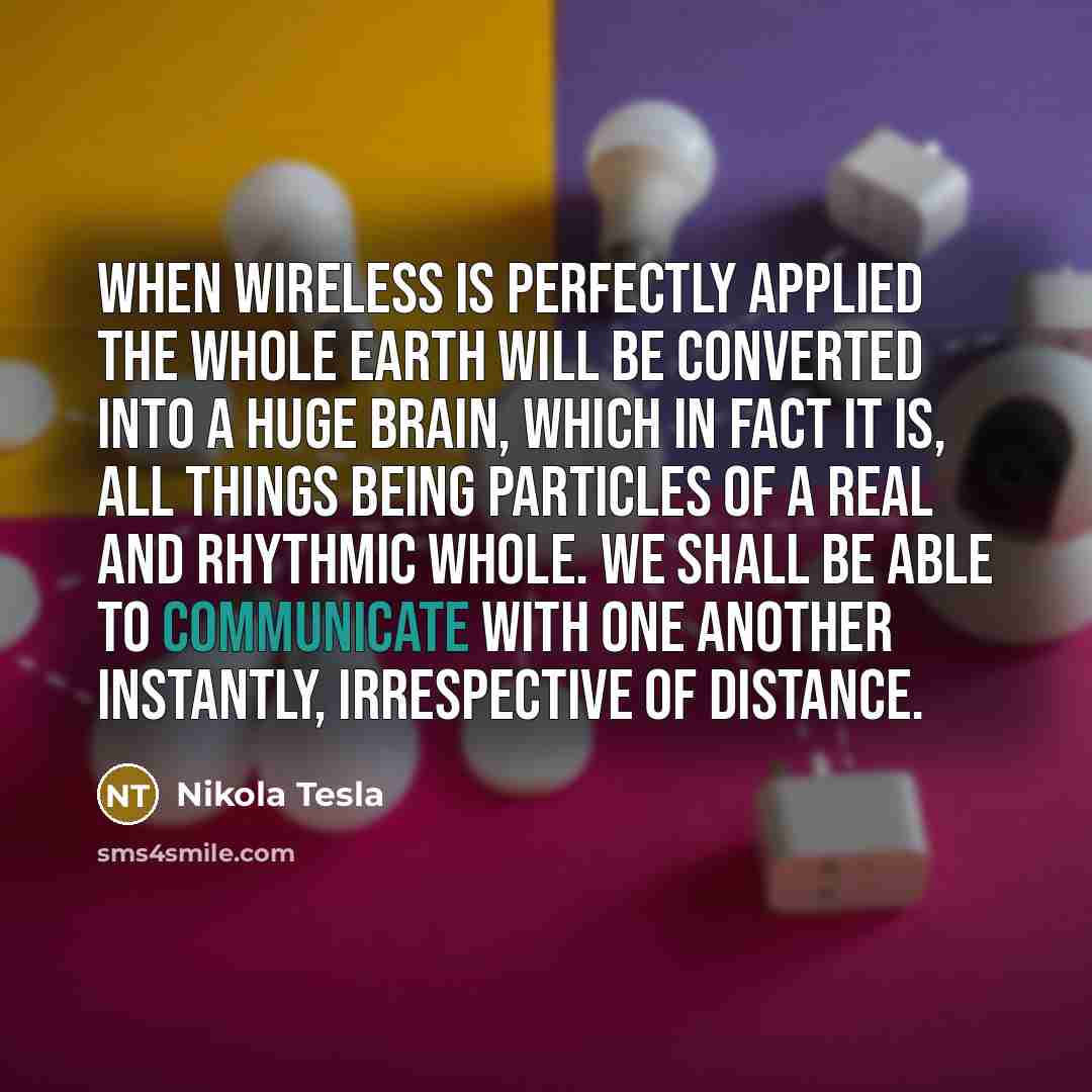 “When wireless is perfectly applied the whole earth will be converted into a huge brain, which in fact it is, all things being particles of a real and rhythmic whole. We shall be able to communicate with one another instantly, irrespective of distance.” quote by Nikola Tesla
