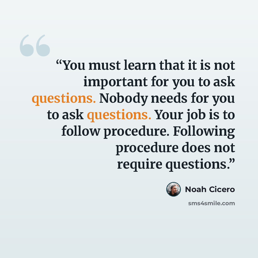 “You must learn that it is not important for you to ask questions. Nobody needs for you to ask questions. Your job is to follow procedure. Following procedure does not require questions.” quote by Noah Cicero