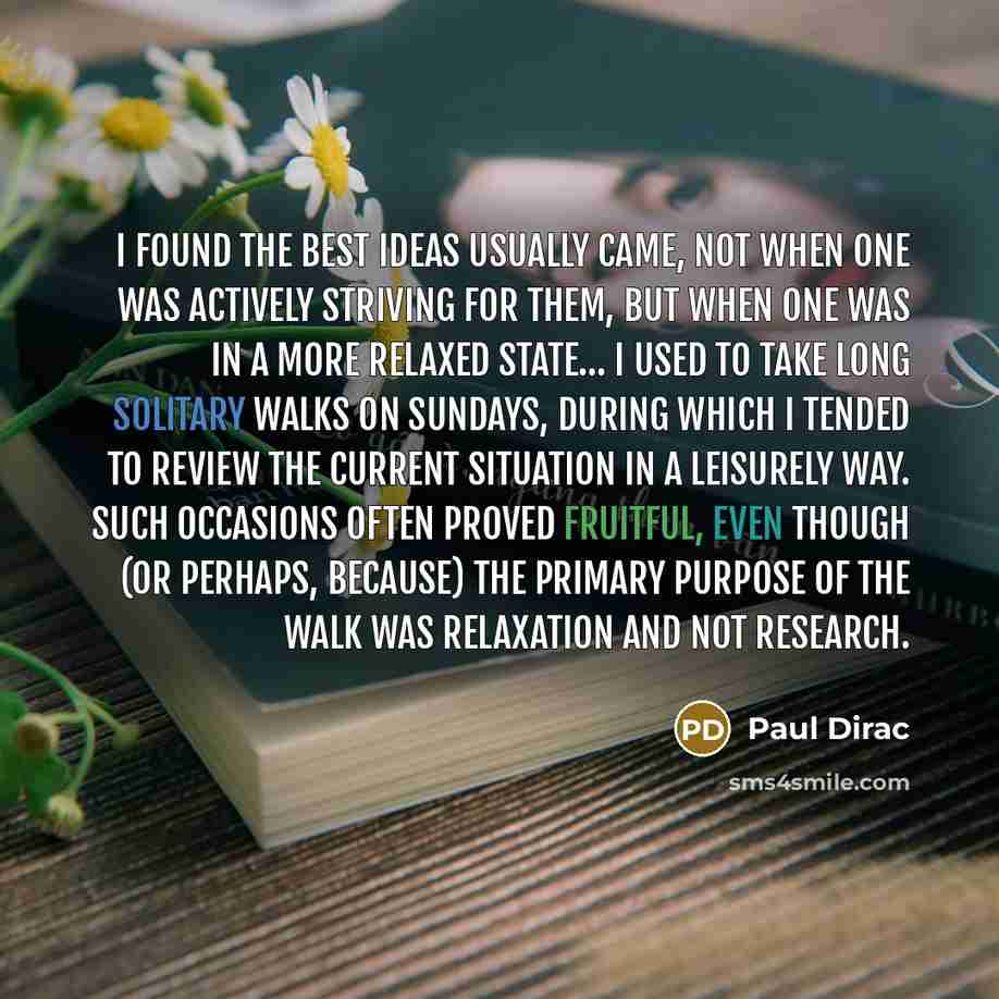 “I found the best ideas usually came, not when one was actively striving for them, but when one was in a more relaxed state… I used to take long solitary walks on Sundays, during which I tended to review the current situation in a leisurely way. Such occasions often proved fruitful, even though (or…” quote by Paul Dirac