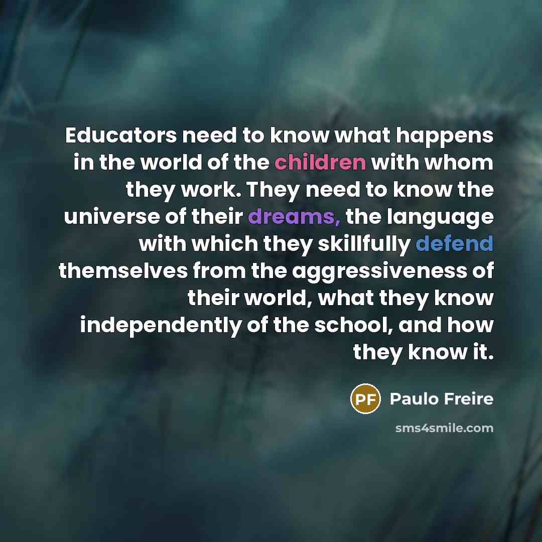 “Educators need to know what happens in the world of the children with whom they work. They need to know the universe of their dreams, the language with which they skillfully defend themselves from the aggressiveness of their world, what they know independently of the school, and how they know it.” quote by Paulo Freire
