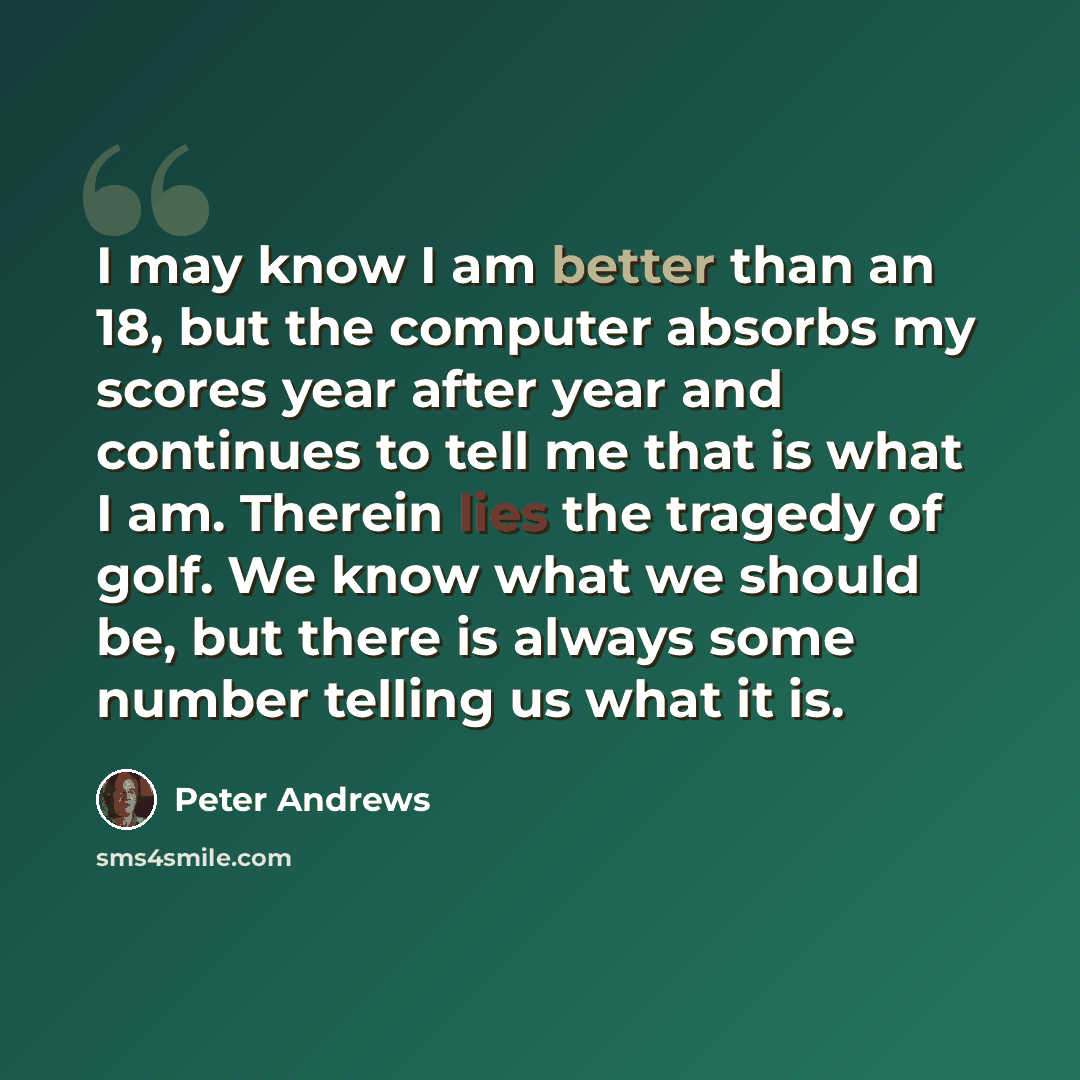 “I may know I am better than an 18, but the computer absorbs my scores year after year and continues to tell me that is what I am. Therein lies the tragedy of golf. We know what we should be, but there is always some number telling us what it is.” quote by Peter Andrews