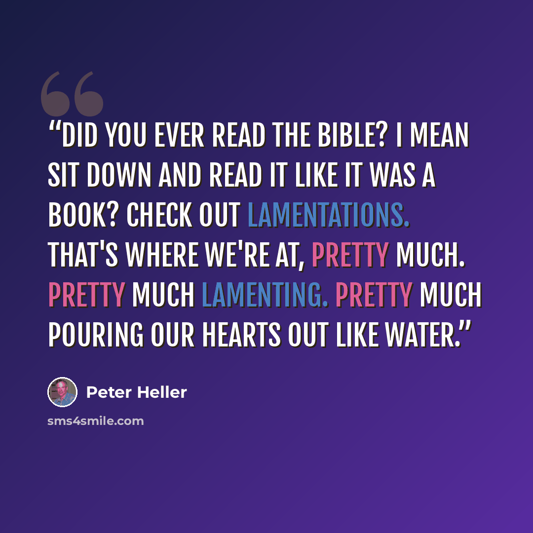 “Did you ever read the Bible? I mean sit down and read it like it was a book? Check out Lamentations. That's where we're at, pretty much. Pretty much lamenting. Pretty much pouring our hearts out like water.” quote by Peter Heller