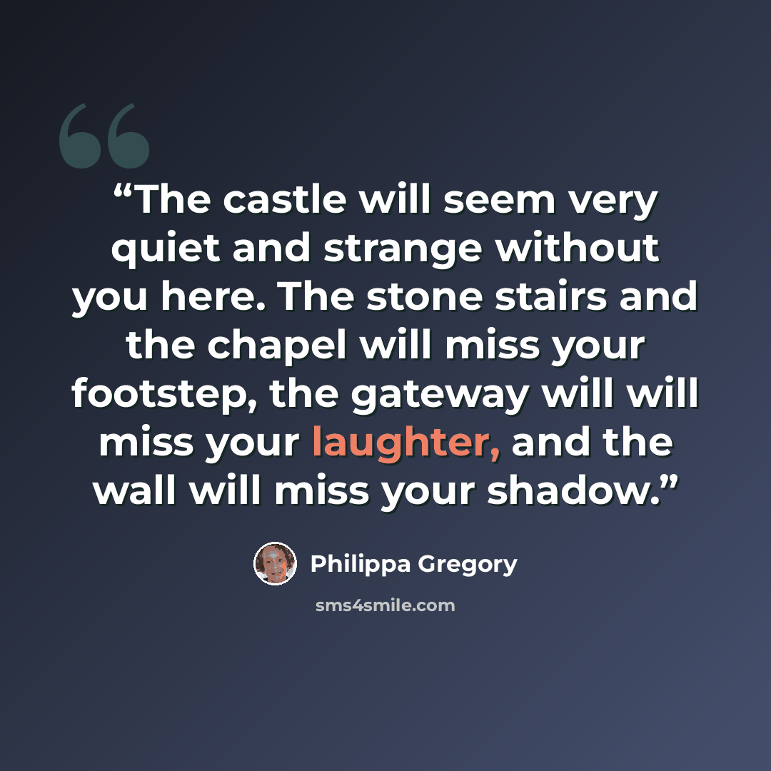 “The castle will seem very quiet and strange without you here. The stone stairs and the chapel will miss your footstep, the gateway will will miss your laughter, and the wall will miss your shadow.” quote by Philippa Gregory