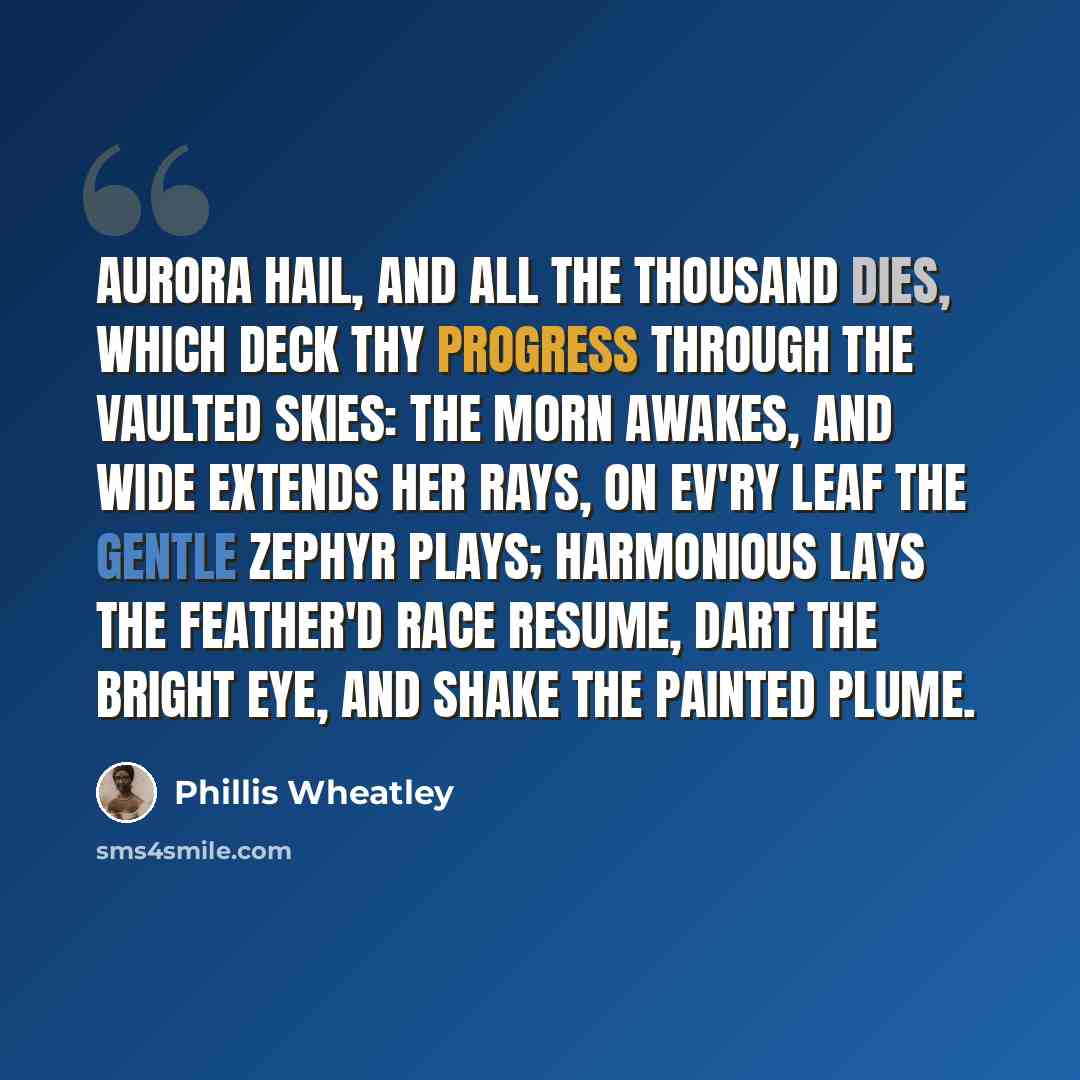 “Aurora hail, and all the thousand dies, Which deck thy progress through the vaulted skies: The morn awakes, and wide extends her rays, On ev'ry leaf the gentle zephyr plays; Harmonious lays the feather'd race resume, Dart the bright eye, and shake the painted plume.” quote by Phillis Wheatley