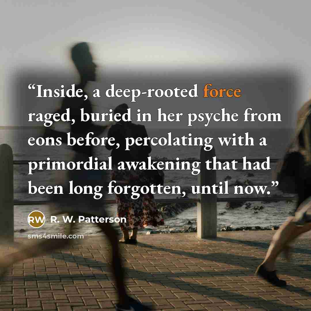 “Inside, a deep-rooted force raged, buried in her psyche from eons before, percolating with a primordial awakening that had been long forgotten, until now.” quote by R. W. Patterson