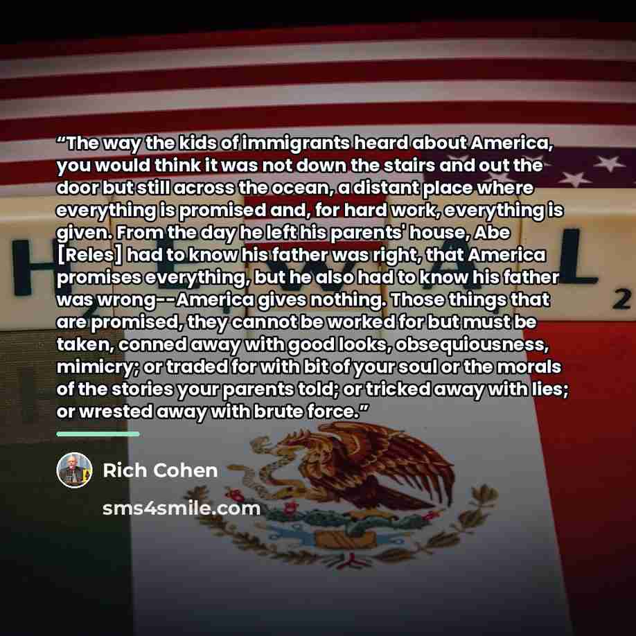 “The way the kids of immigrants heard about America, you would think it was not down the stairs and out the door but still across the ocean, a distant place where everything is promised and, for hard work, everything is given. From the day he left his parents' house, Abe [Reles] had to know his…” quote by Rich Cohen