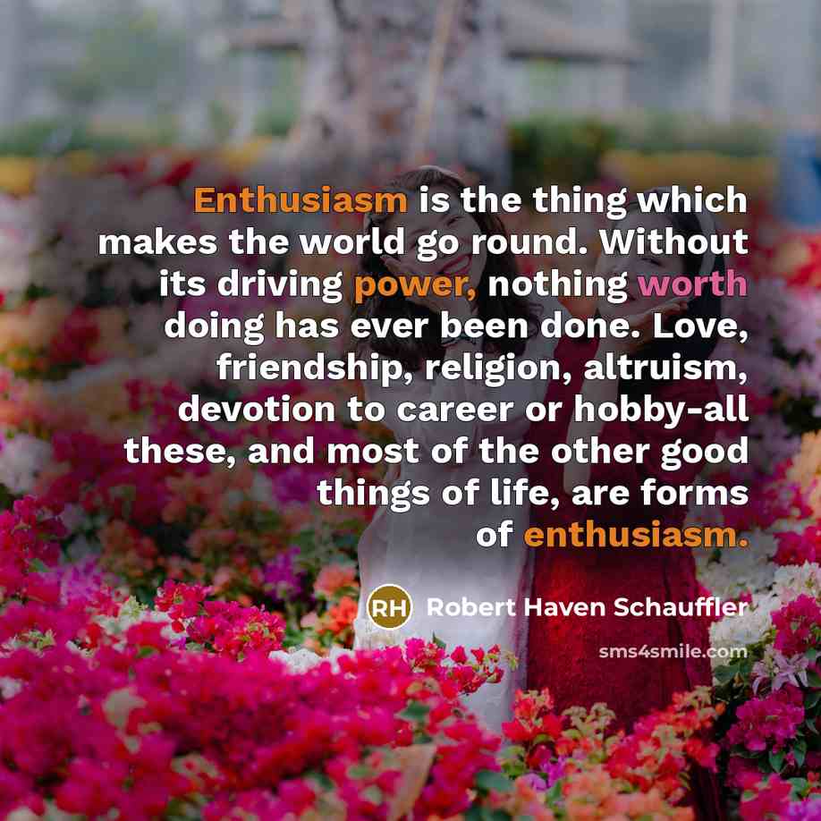 “Enthusiasm is the thing which makes the world go round. Without its driving power, nothing worth doing has ever been done. Love, friendship, religion, altruism, devotion to career or hobby-all these, and most of the other good things of life, are forms of enthusiasm.” quote by Robert Haven Schauffler