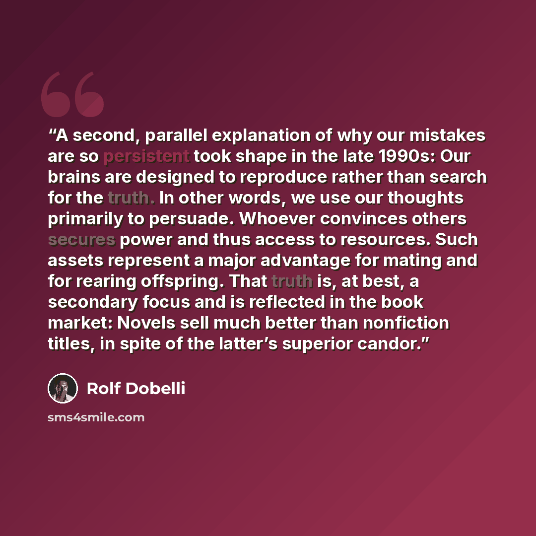 “A second, parallel explanation of why our mistakes are so persistent took shape in the late 1990s: Our brains are designed to reproduce rather than search for the truth. In other words, we use our thoughts primarily to persuade. Whoever convinces others secures power and thus access to resources…” quote by Rolf Dobelli