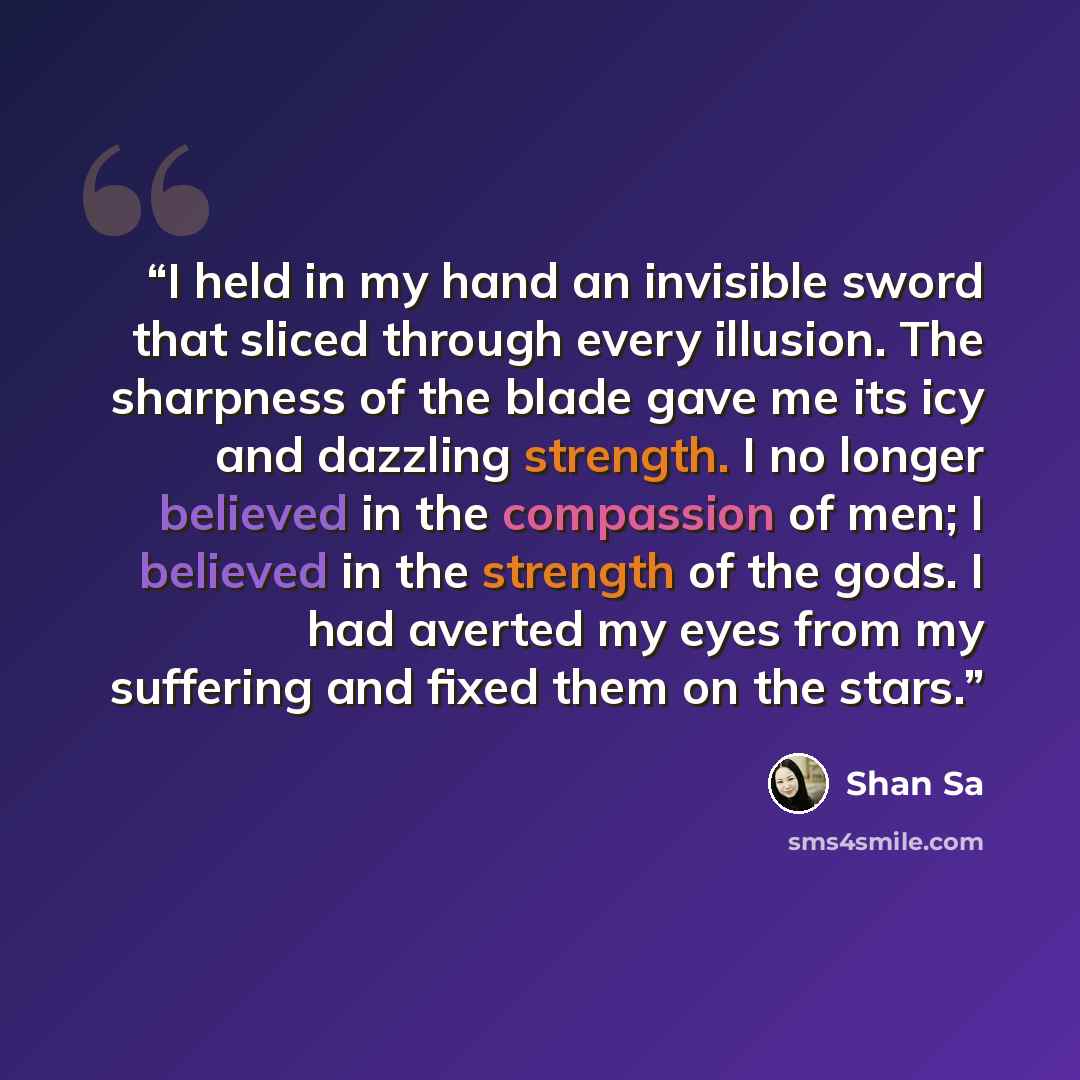 “I held in my hand an invisible sword that sliced through every illusion. The sharpness of the blade gave me its icy and dazzling strength. I no longer believed in the compassion of men; I believed in the strength of the gods. I had averted my eyes from my suffering and fixed them on the stars.” quote by Shan Sa