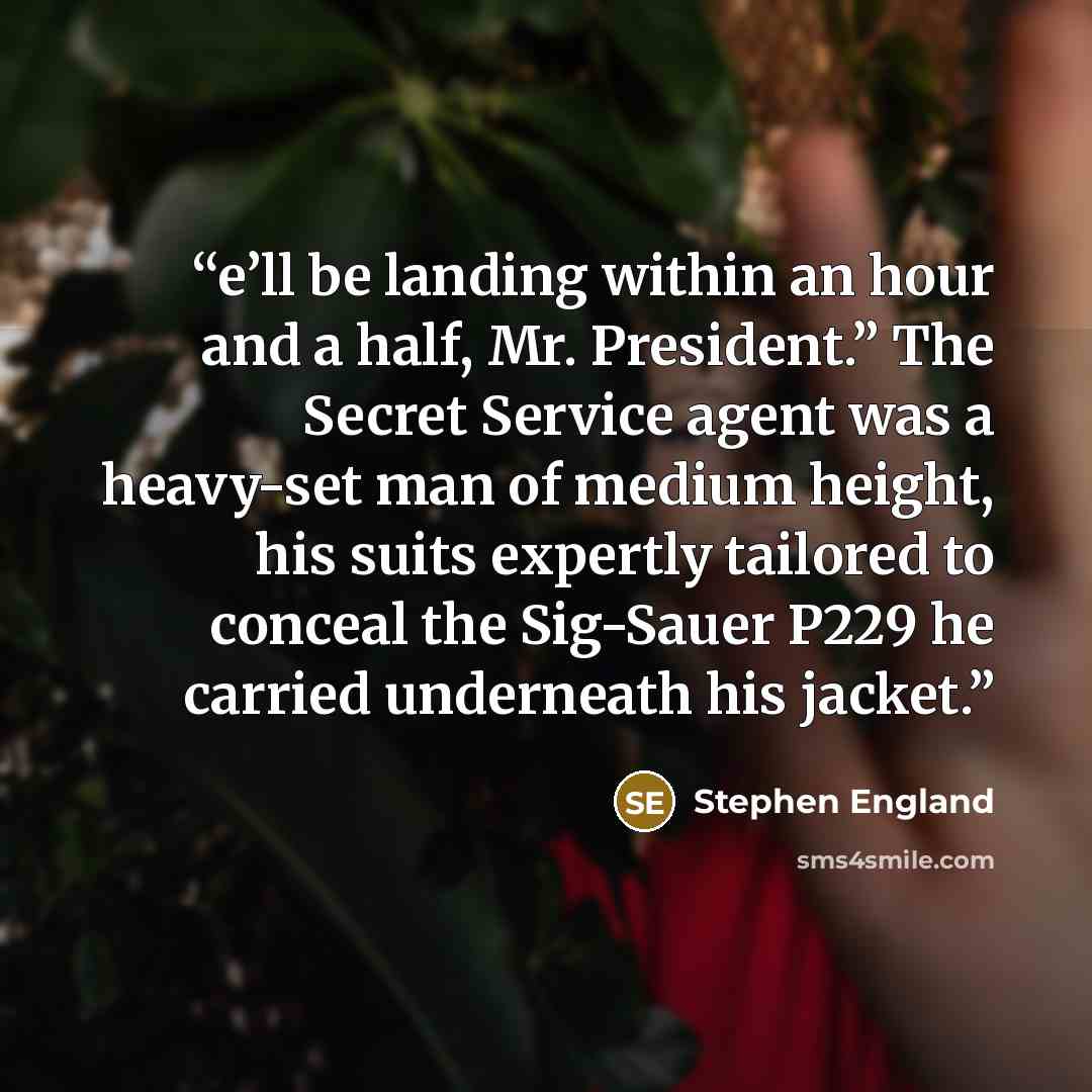 “e’ll be landing within an hour and a half, Mr. President.” The Secret Service agent was a heavy-set man of medium height, his suits expertly tailored to conceal the Sig-Sauer P229 he carried underneath his jacket.” quote by Stephen England