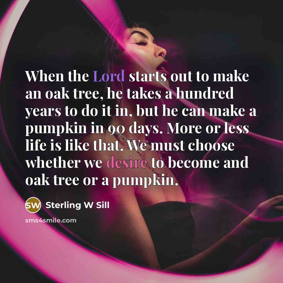 “When the Lord starts out to make an oak tree, he takes a hundred years to do it in, but he can make a pumpkin in 90 days. More or less life is like that. We must choose whether we desire to become and oak tree or a pumpkin.” quote by Sterling W Sill
