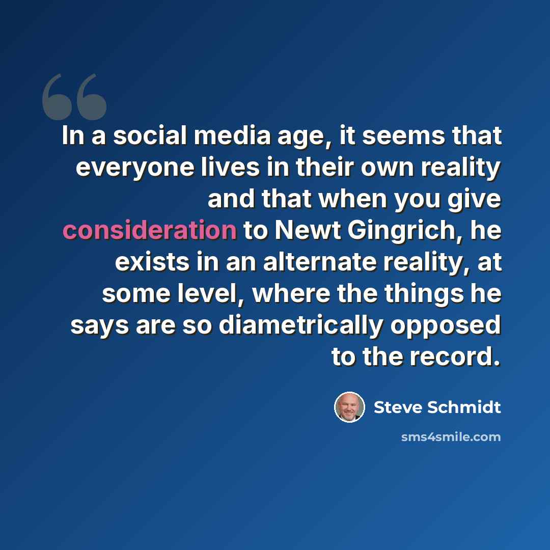 “In a social media age, it seems that everyone lives in their own reality and that when you give consideration to Newt Gingrich, he exists in an alternate reality, at some level, where the things he says are so diametrically opposed to the record.” quote by Steve Schmidt