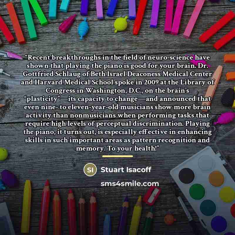 “Recent breakthroughs in the field of neuro-science have shown that playing the piano is good for your brain. Dr. Gottfried Schlaug of Beth Israel Deaconess Medical Center and Harvard Medical School spoke in 2009 at the Library of Congress in Washington, D.C., on the brain’s “plasticity”—its…” quote by Stuart Isacoff