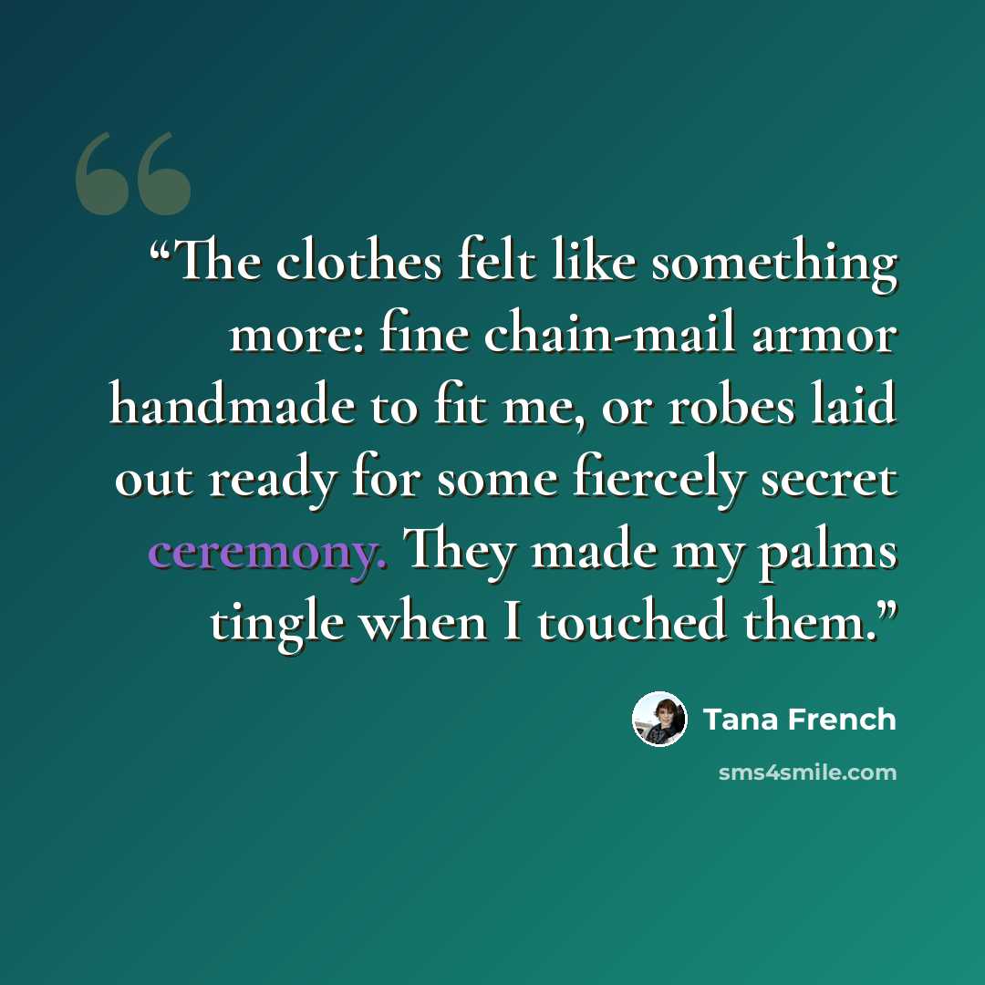 “The clothes felt like something more: fine chain-mail armor handmade to fit me, or robes laid out ready for some fiercely secret ceremony. They made my palms tingle when I touched them.” quote by Tana French