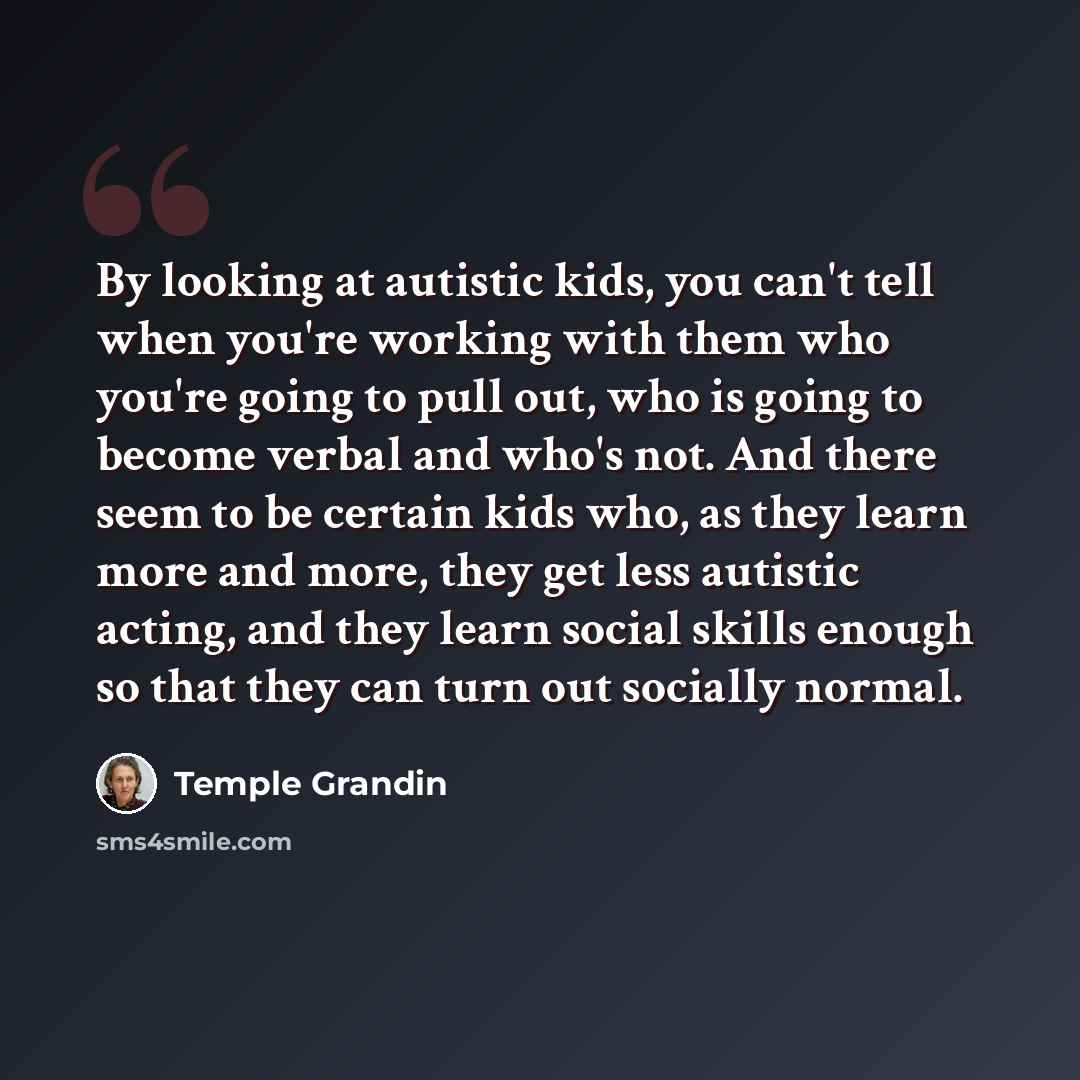 “By looking at autistic kids, you can't tell when you're working with them who you're going to pull out, who is going to become verbal and who's not. And there seem to be certain kids who, as they learn more and more, they get less autistic acting, and they learn social skills enough so that they…” quote by Temple Grandin