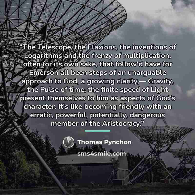“The Telescope, the Flaxions, the inventions of Logarithms and the frenzy of multiplication, often for its own sake, that follow'd have for Emerson all been steps of an unarguable approach to God, a growing clarity,— Gravity, the Pulse of time, the finite speed of Light present themselves to him as…” quote by Thomas Pynchon