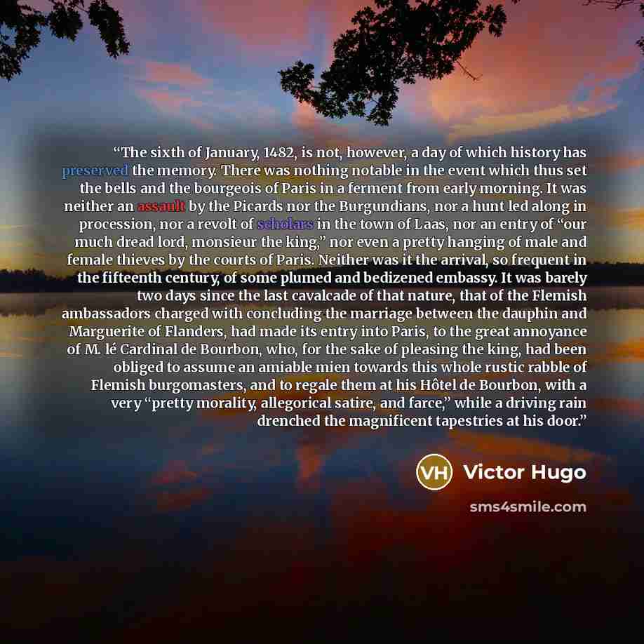 “The sixth of January, 1482, is not, however, a day of which history has preserved the memory. There was nothing notable in the event which thus set the bells and the bourgeois of Paris in a ferment from early morning. It was neither an assault by the Picards nor the Burgundians, nor a hunt led…” quote by Victor Hugo