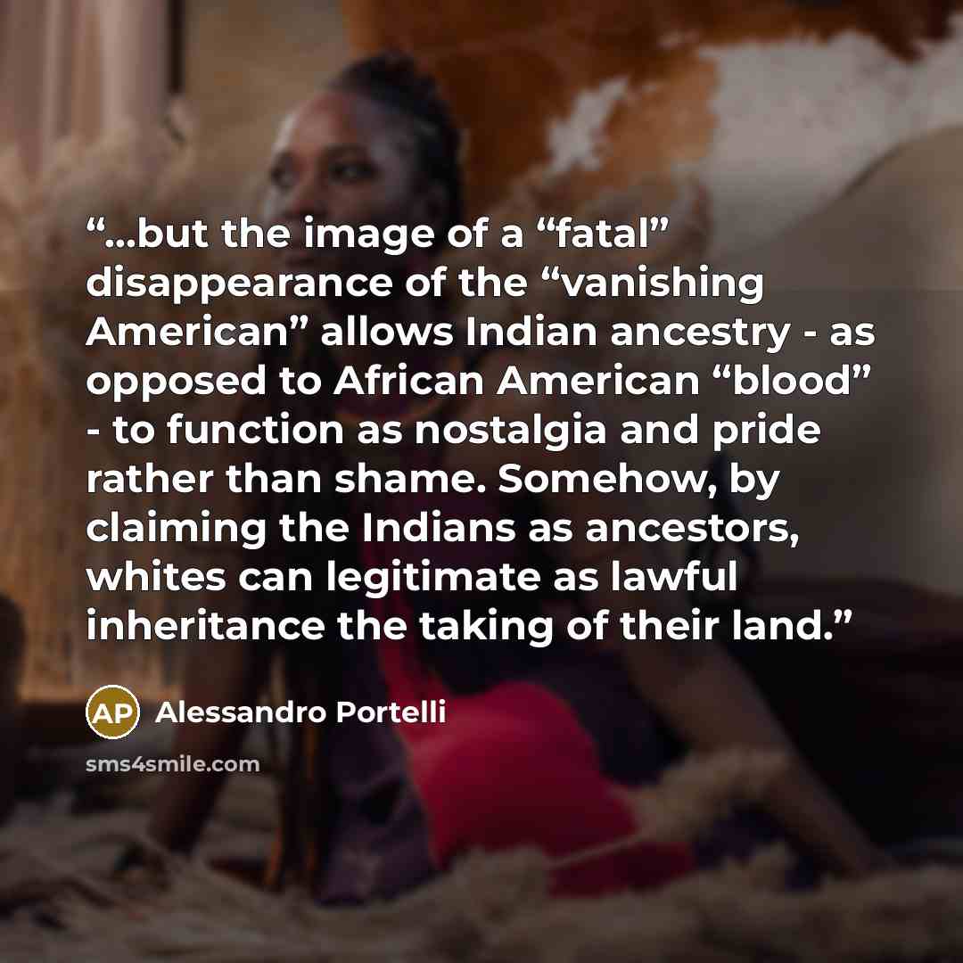 “…but the image of a “fatal” disappearance of the “vanishing American” allows Indian ancestry - as opposed to African American “blood” - to function as nostalgia and pride rather than shame. Somehow, by claiming the Indians as ancestors, whites can legitimate as lawful inheritance the taking of…” quote by Alessandro Portelli