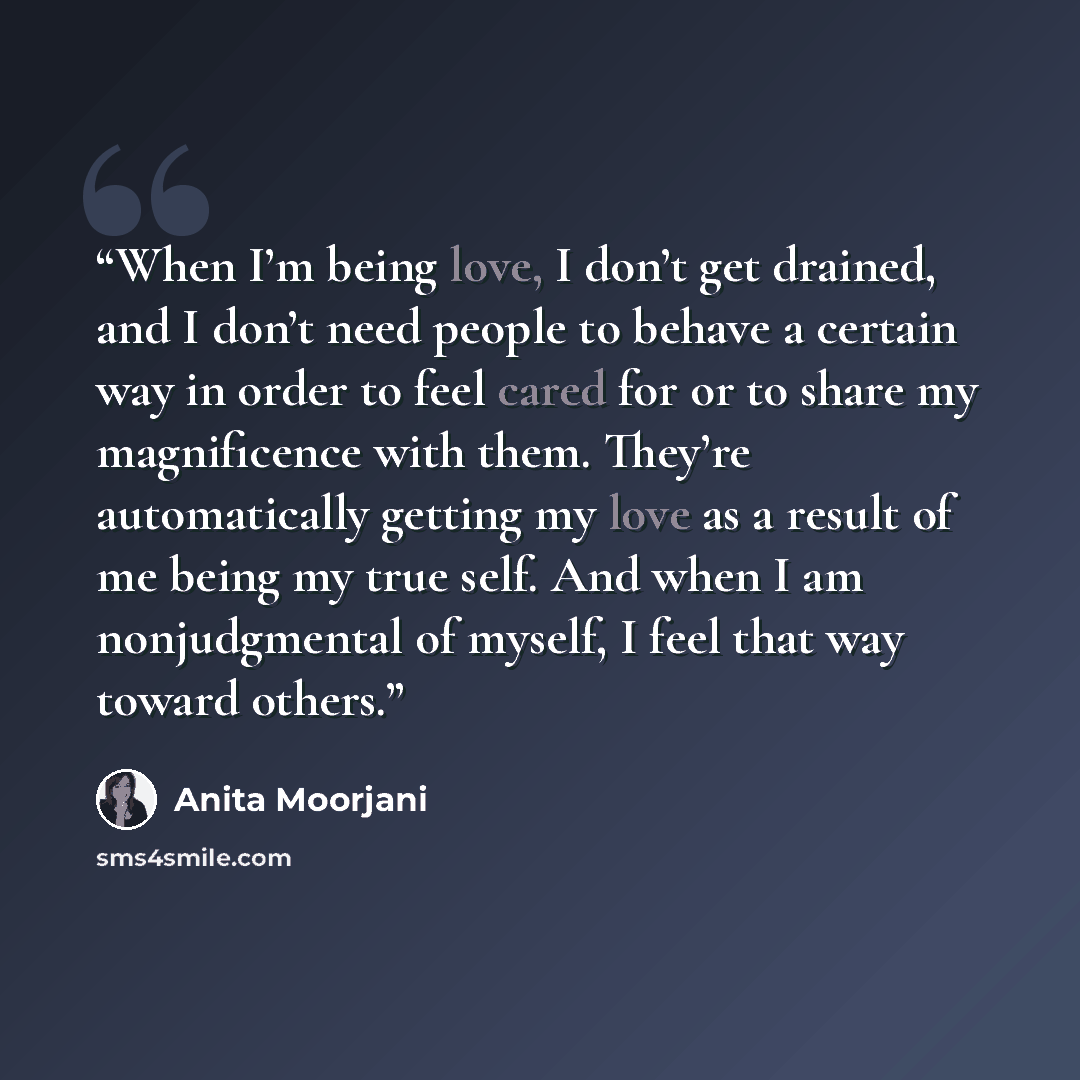 “When I’m being love, I don’t get drained, and I don’t need people to behave a certain way in order to feel cared for or to share my magnificence with them. They’re automatically getting my love as a result of me being my true self. And when I am nonjudgmental of myself, I feel that way toward…” quote by Anita Moorjani