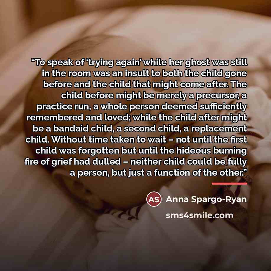 “To speak of ‘trying again’ while her ghost was still in the room was an insult to both the child gone before and the child that might come after. The child before might be merely a precursor, a practice run, a whole person deemed sufficiently remembered and loved; while the child after might be a…” quote by Anna Spargo-Ryan