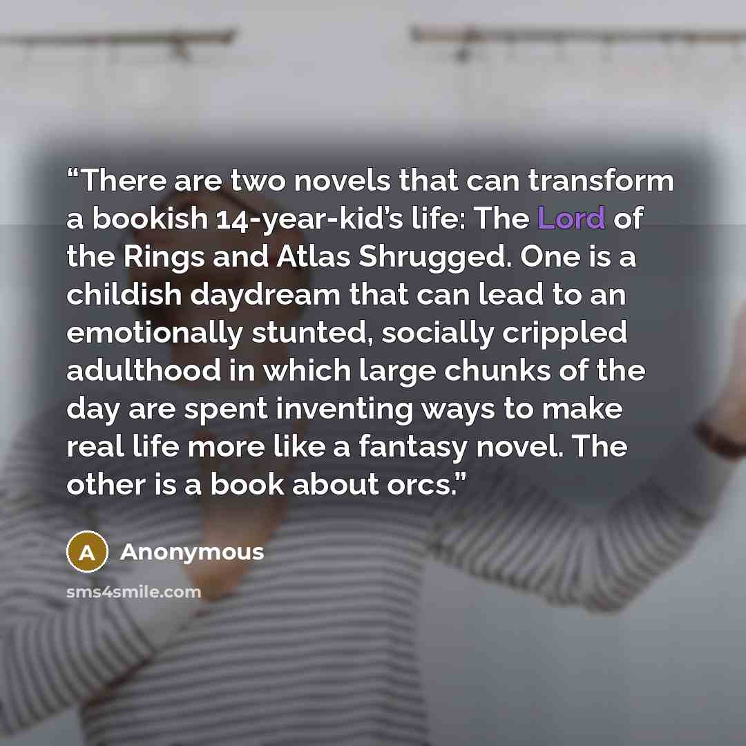 “There are two novels that can transform a bookish 14-year-kid’s life: The Lord of the Rings and Atlas Shrugged. One is a childish daydream that can lead to an emotionally stunted, socially crippled adulthood in which large chunks of the day are spent inventing ways to make real life more like a…” quote by Anonymous