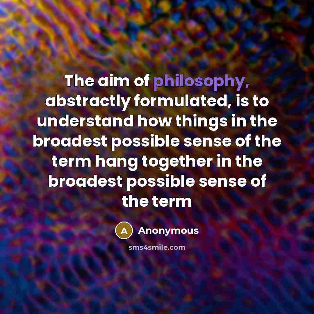 “The aim of philosophy, abstractly formulated, is to understand how things in the broadest possible sense of the term hang together in the broadest possible sense of the term” quote by Anonymous